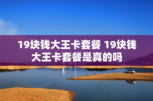 19块钱大王卡套餐 19块钱大王卡套餐是真的吗