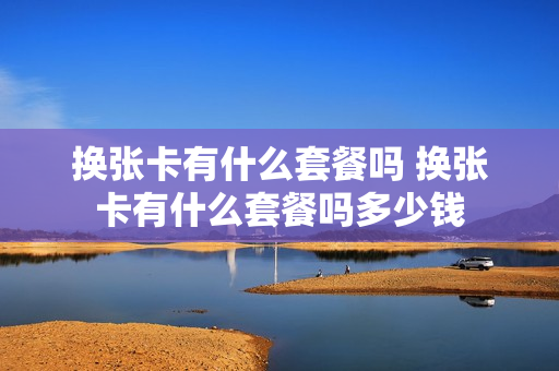 换张卡有什么套餐吗 换张卡有什么套餐吗多少钱