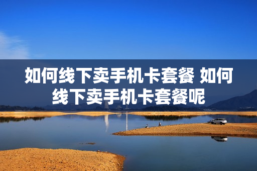 如何线下卖手机卡套餐 如何线下卖手机卡套餐呢