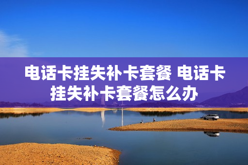 电话卡挂失补卡套餐 电话卡挂失补卡套餐怎么办