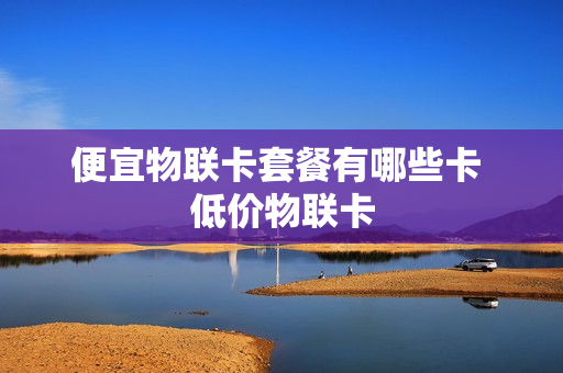 便宜物联卡套餐有哪些卡 低价物联卡