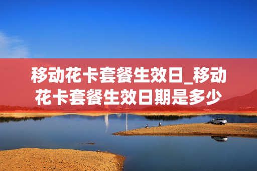 移动花卡套餐生效日_移动花卡套餐生效日期是多少
