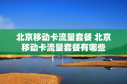 北京移动卡流量套餐 北京移动卡流量套餐有哪些