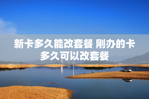 新卡多久能改套餐 刚办的卡多久可以改套餐