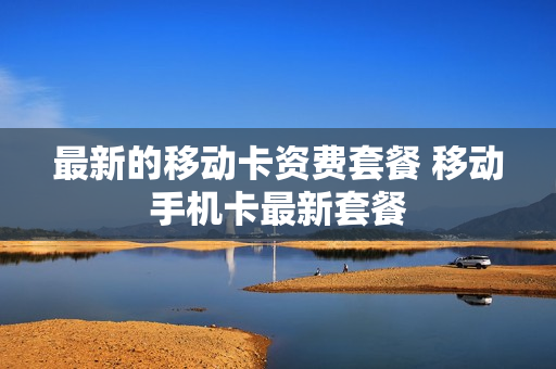 最新的移动卡资费套餐 移动手机卡最新套餐