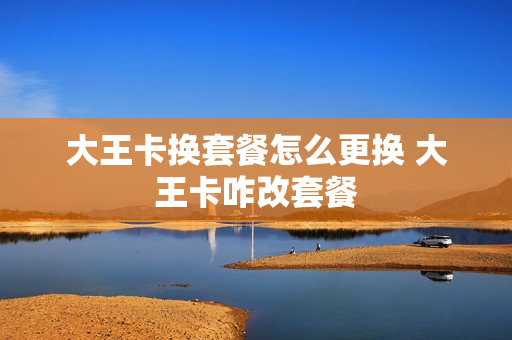 大王卡换套餐怎么更换 大王卡咋改套餐