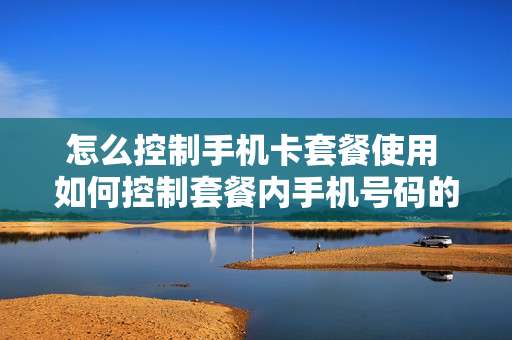 怎么控制手机卡套餐使用 如何控制套餐内手机号码的上网流量