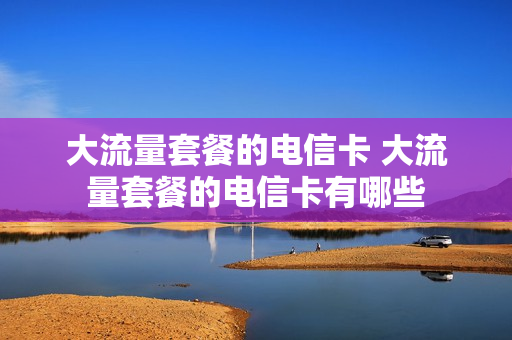 大流量套餐的电信卡 大流量套餐的电信卡有哪些