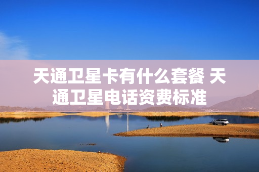 天通卫星卡有什么套餐 天通卫星电话资费标准