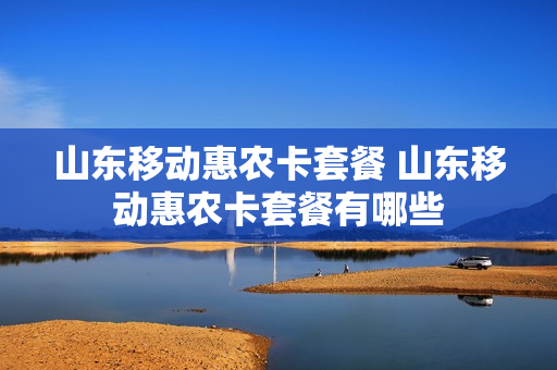 山东移动惠农卡套餐 山东移动惠农卡套餐有哪些