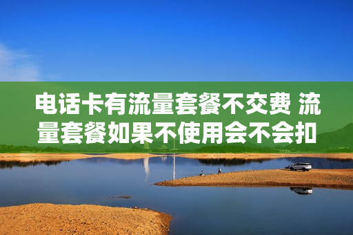 电话卡有流量套餐不交费 流量套餐如果不使用会不会扣钱