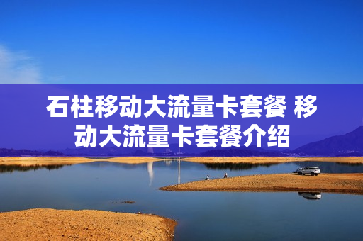石柱移动大流量卡套餐 移动大流量卡套餐介绍