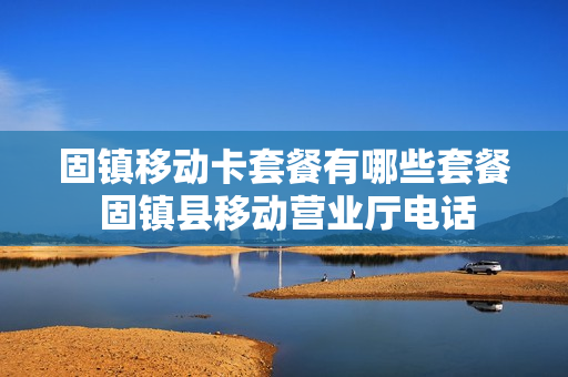 固镇移动卡套餐有哪些套餐 固镇县移动营业厅电话