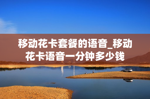移动花卡套餐的语音_移动花卡语音一分钟多少钱