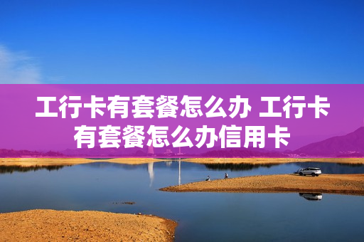 工行卡有套餐怎么办 工行卡有套餐怎么办信用卡