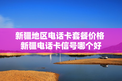 新疆地区电话卡套餐价格 新疆电话卡信号哪个好