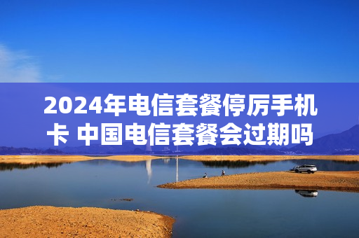 2024年电信套餐停厉手机卡 中国电信套餐会过期吗