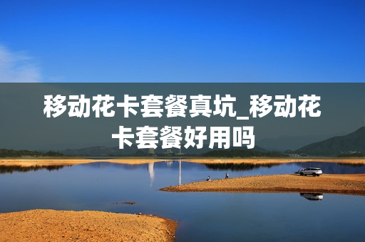 移动花卡套餐真坑_移动花卡套餐好用吗