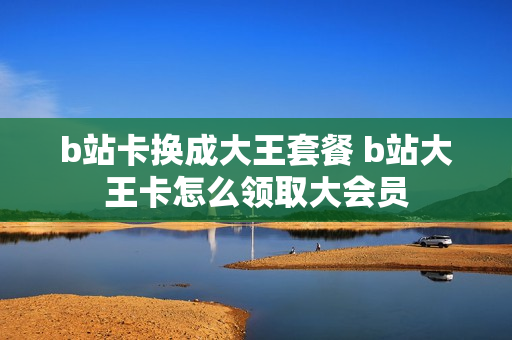 b站卡换成大王套餐 b站大王卡怎么领取大会员