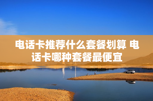 电话卡推荐什么套餐划算 电话卡哪种套餐最便宜