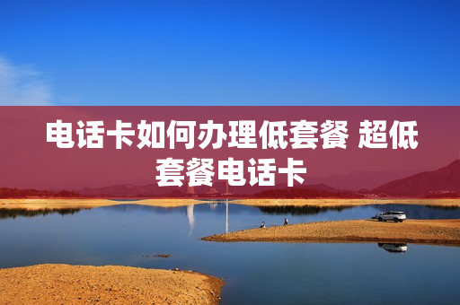电话卡如何办理低套餐 超低套餐电话卡