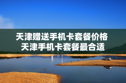 天津赠送手机卡套餐价格 天津手机卡套餐最合适