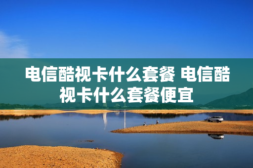 电信酷视卡什么套餐 电信酷视卡什么套餐便宜