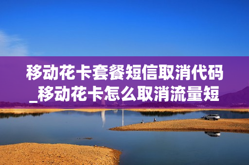 移动花卡套餐短信取消代码_移动花卡怎么取消流量短信提醒