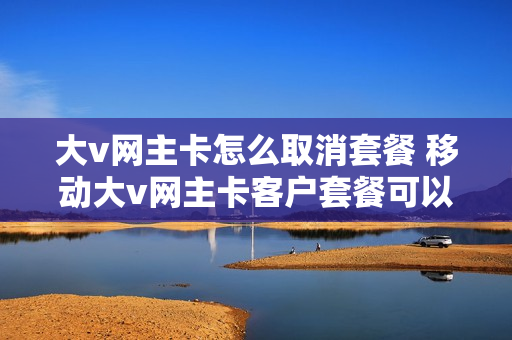 大v网主卡怎么取消套餐 移动大v网主卡客户套餐可以取消吗?