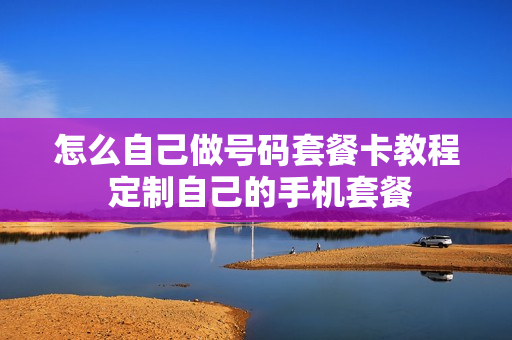 怎么自己做号码套餐卡教程 定制自己的手机套餐