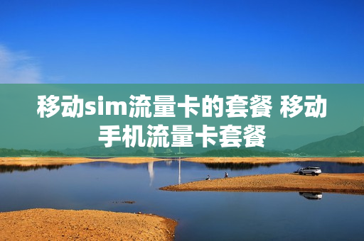 移动sim流量卡的套餐 移动手机流量卡套餐