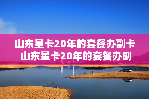 山东星卡20年的套餐办副卡 山东星卡20年的套餐办副卡能用吗