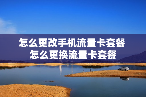 怎么更改手机流量卡套餐 怎么更换流量卡套餐