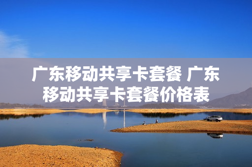 广东移动共享卡套餐 广东移动共享卡套餐价格表