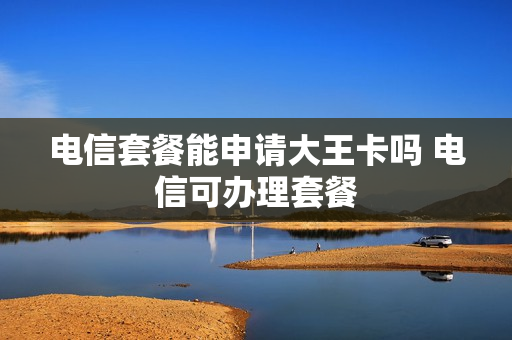 电信套餐能申请大王卡吗 电信可办理套餐
