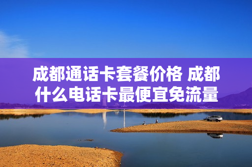 成都通话卡套餐价格 成都什么电话卡最便宜免流量