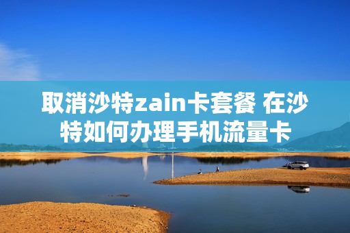 取消沙特zain卡套餐 在沙特如何办理手机流量卡