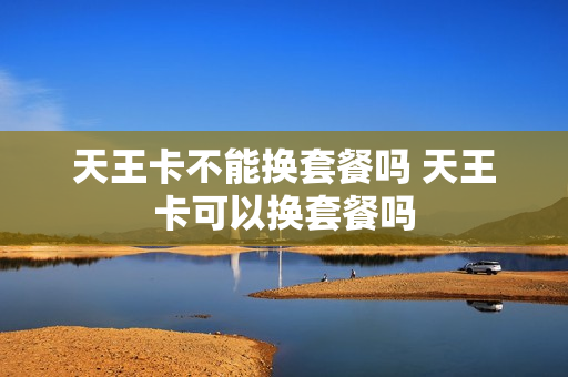 天王卡不能换套餐吗 天王卡可以换套餐吗