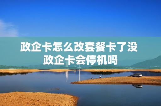 政企卡怎么改套餐卡了没 政企卡会停机吗
