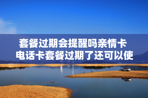 套餐过期会提醒吗亲情卡 电话卡套餐过期了还可以使用吗