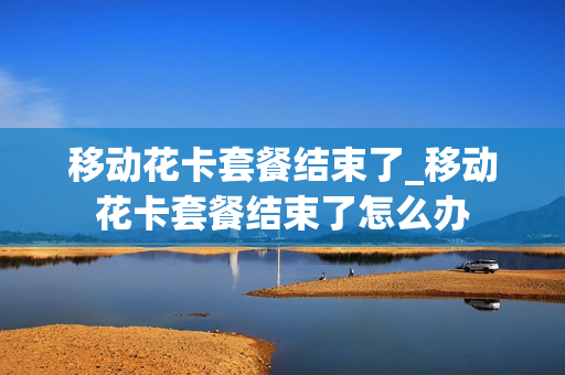 移动花卡套餐结束了_移动花卡套餐结束了怎么办