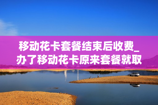 移动花卡套餐结束后收费_办了移动花卡原来套餐就取消了吗