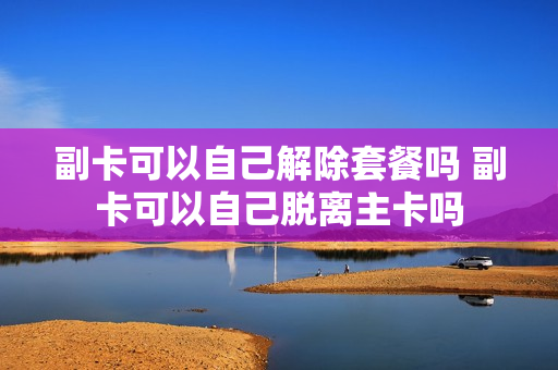 副卡可以自己解除套餐吗 副卡可以自己脱离主卡吗