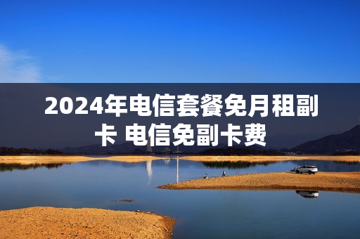 2024年电信套餐免月租副卡 电信免副卡费
