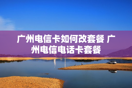 广州电信卡如何改套餐 广州电信电话卡套餐