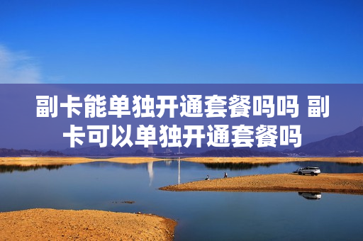 副卡能单独开通套餐吗吗 副卡可以单独开通套餐吗