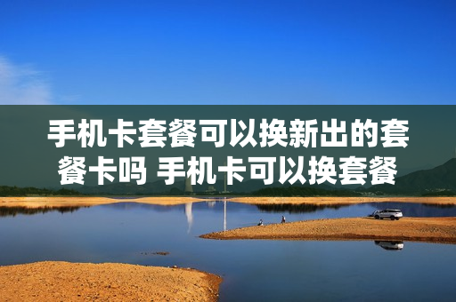 手机卡套餐可以换新出的套餐卡吗 手机卡可以换套餐不换号码吗