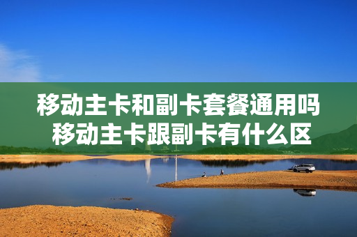 移动主卡和副卡套餐通用吗 移动主卡跟副卡有什么区别