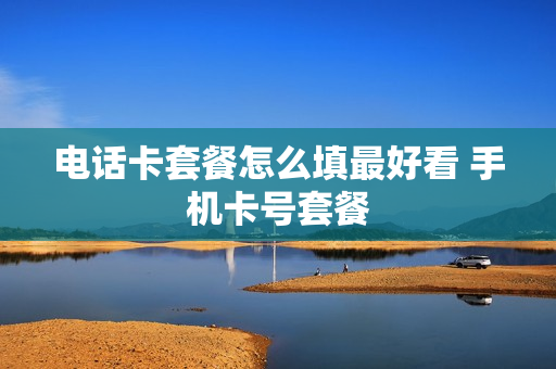 电话卡套餐怎么填最好看 手机卡号套餐