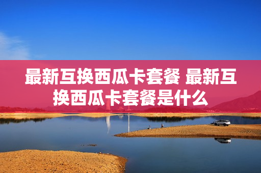 最新互换西瓜卡套餐 最新互换西瓜卡套餐是什么